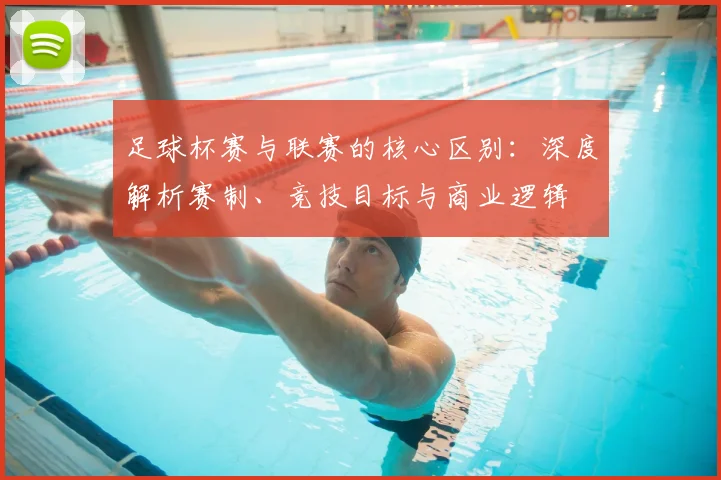 足球杯赛与联赛的核心区别：深度解析赛制、竞技目标与商业逻辑