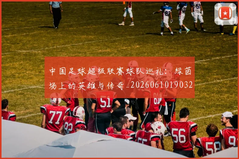 中国足球超级联赛球队巡礼：绿茵场上的英雄与传奇_20260610190320
