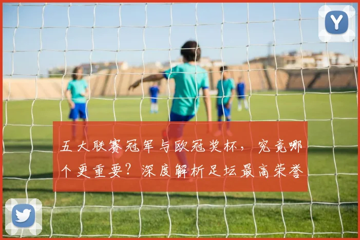 五大联赛冠军与欧冠奖杯，究竟哪个更重要？深度解析足坛最高荣誉之争
