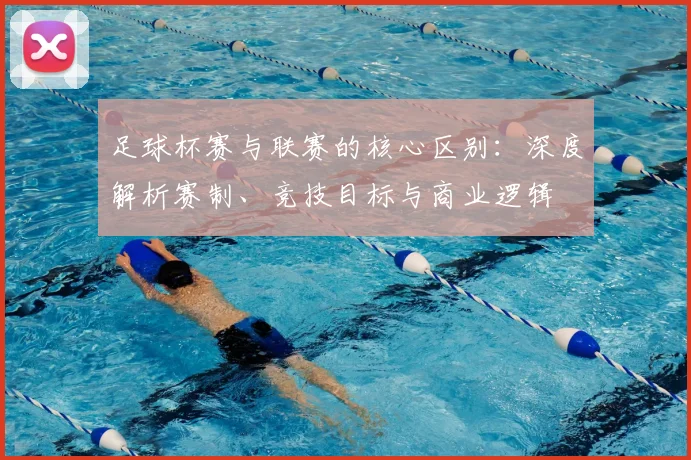足球杯赛与联赛的核心区别：深度解析赛制、竞技目标与商业逻辑