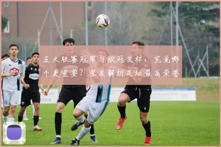 五大联赛冠军与欧冠奖杯，究竟哪个更重要？深度解析足坛最高荣誉之争