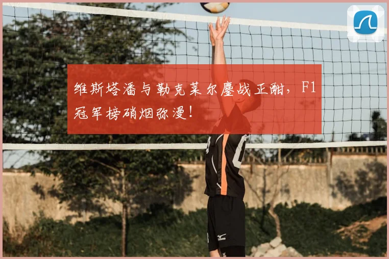 维斯塔潘与勒克莱尔鏖战正酣，F1冠军榜硝烟弥漫！