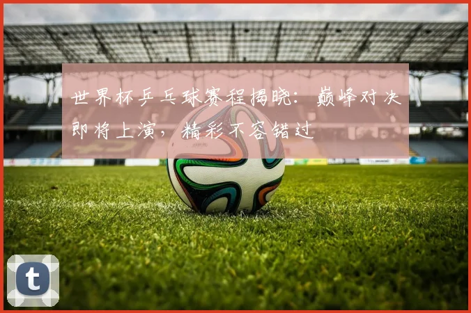 世界杯乒乓球赛程揭晓：巅峰对决即将上演，精彩不容错过