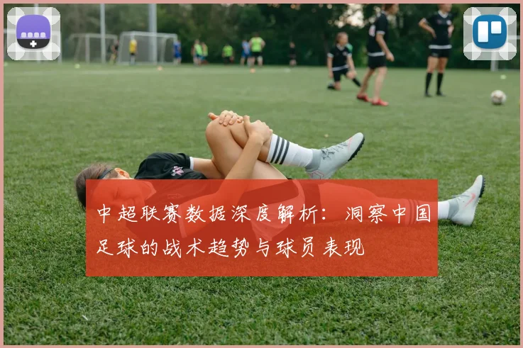 中超联赛数据深度解析：洞察中国足球的战术趋势与球员表现