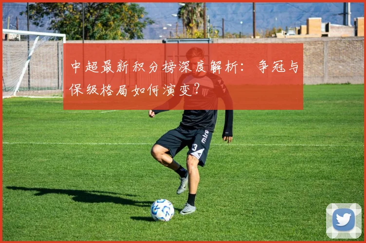 中超最新积分榜深度解析:争冠与保级格局如何演变?